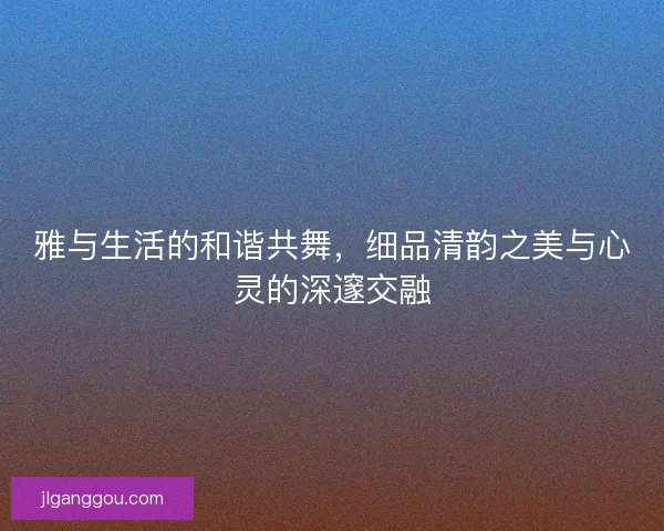雅与生活的和谐共舞，细品清韵之美与心灵的深邃交融