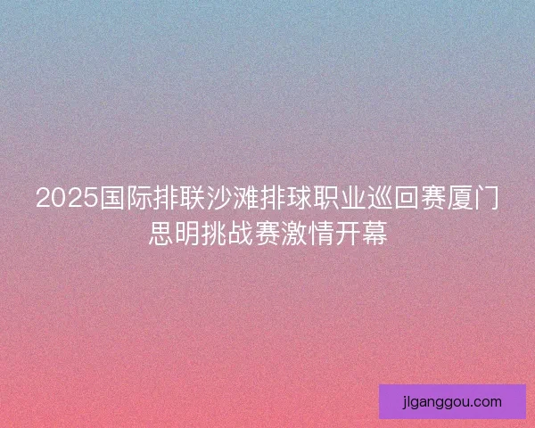 2025国际排联沙滩排球职业巡回赛厦门思明挑战赛激情开幕