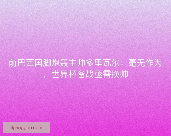 前巴西国脚炮轰主帅多里瓦尔：毫无作为，世界杯备战亟需换帅